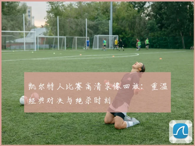 凯尔特人比赛高清录像回放:重温经典对决与绝杀时刻