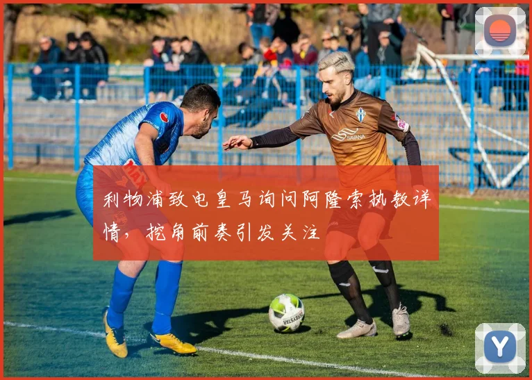 利物浦致电皇马询问阿隆索执教详情,挖角前奏引发关注