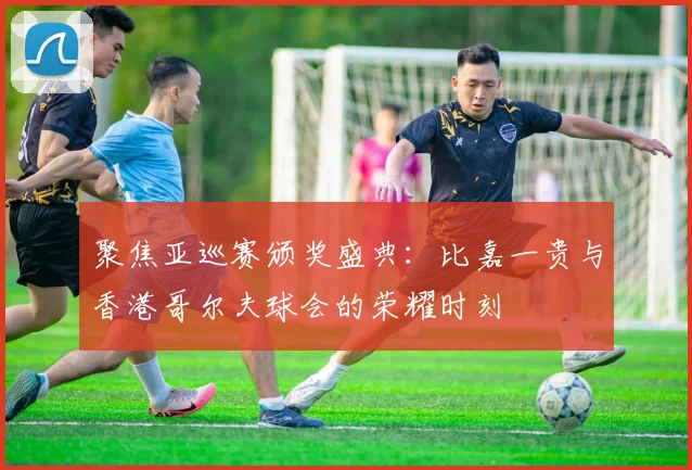 聚焦亚巡赛颁奖盛典：比嘉一贵与香港哥尔夫球会的荣耀时刻
