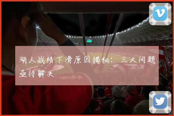 湖人战绩下滑原因揭秘:三大问题亟待解决