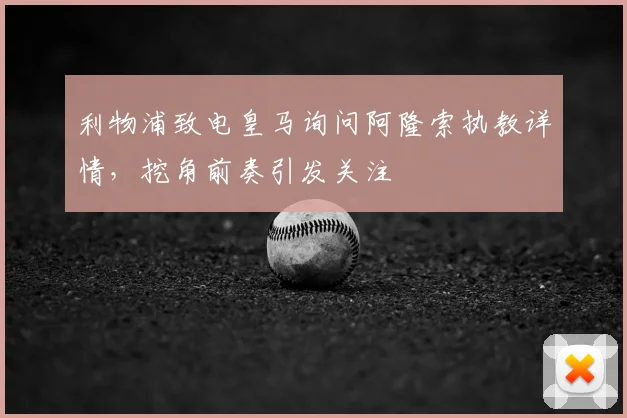 利物浦致电皇马询问阿隆索执教详情，挖角前奏引发关注