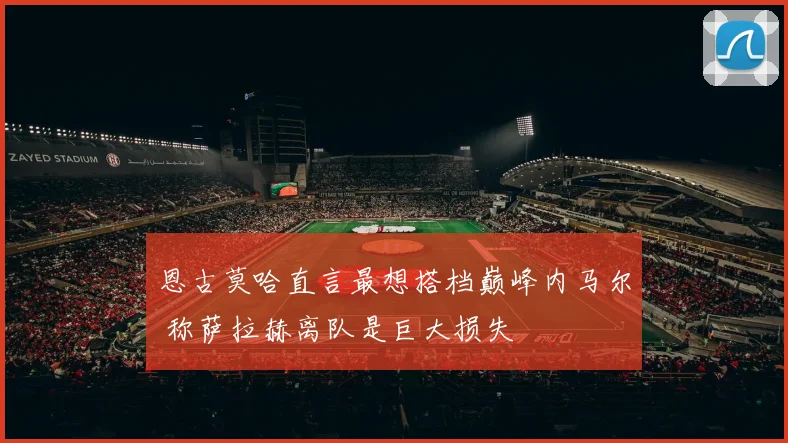 恩古莫哈直言最想搭档巅峰内马尔 称萨拉赫离队是巨大损失