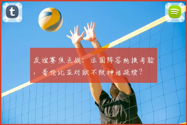 友谊赛焦点战:法国阵容轮换考验,哥伦比亚对欧不败神话延续?