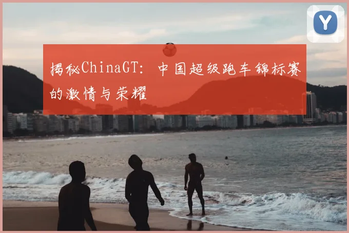 揭秘ChinaGT:中国超级跑车锦标赛的激情与荣耀