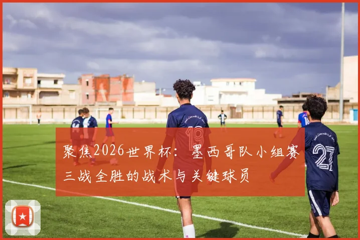 聚焦2026世界杯:墨西哥队小组赛三战全胜的战术与关键球员