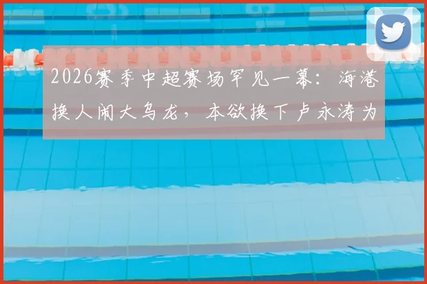 2026赛季中超赛场罕见一幕:海港换人闹大乌龙,本欲换下卢永涛为何刘祝润离场?全过程深度回顾