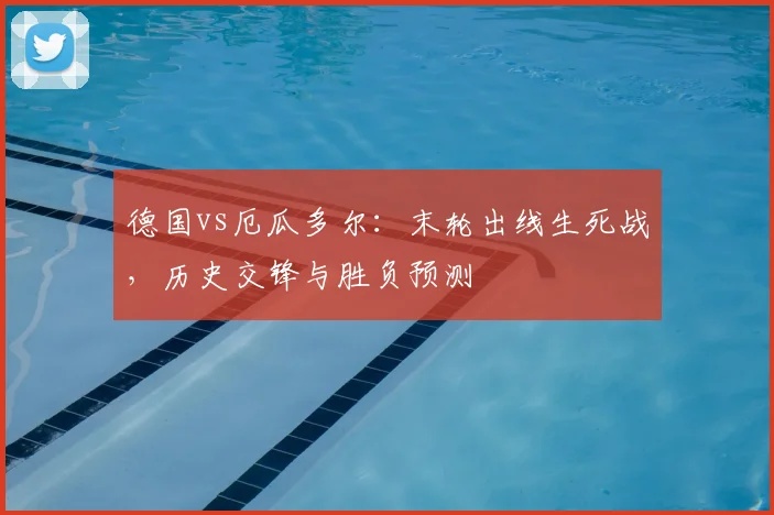 德国vs厄瓜多尔:末轮出线生死战,历史交锋与胜负预测