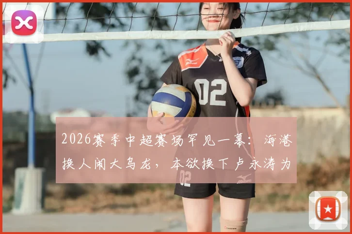 2026赛季中超赛场罕见一幕:海港换人闹大乌龙,本欲换下卢永涛为何刘祝润离场?全过程深度回顾