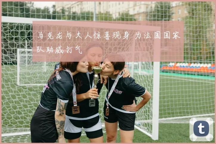 马克龙与夫人惊喜现身 为法国国家队助威打气