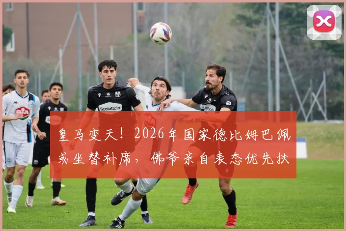 皇马变天!2026年国家德比姆巴佩或坐替补席,佛爷亲自表态优先扶持维尼修斯