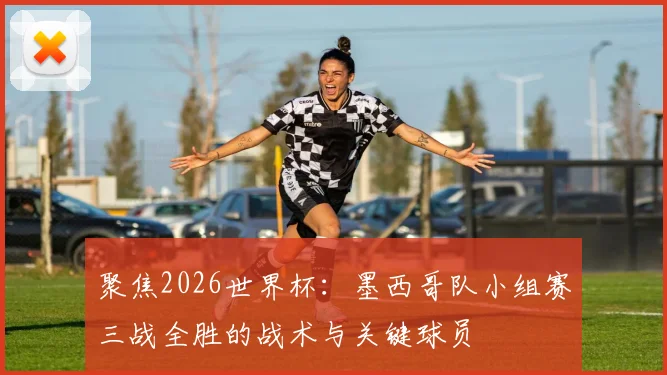 聚焦2026世界杯：墨西哥队小组赛三战全胜的战术与关键球员