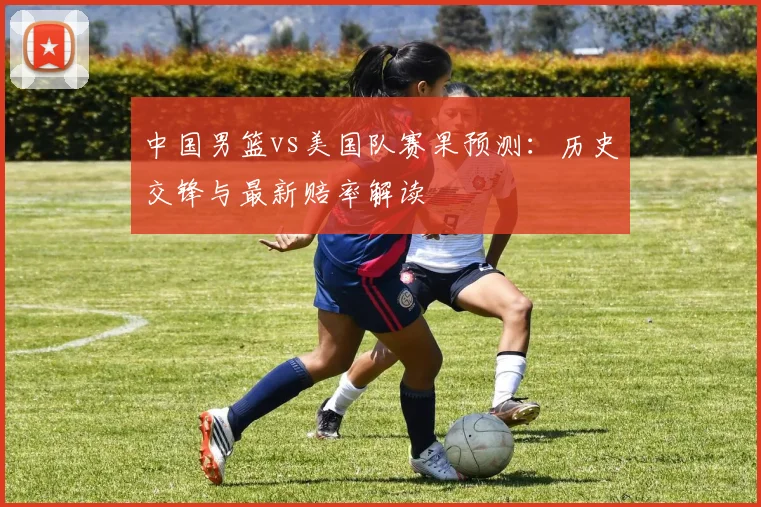 中国男篮vs美国队赛果预测:历史交锋与最新赔率解读