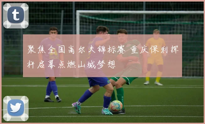 聚焦全国高尔夫锦标赛 重庆保利挥杆启幕点燃山城梦想