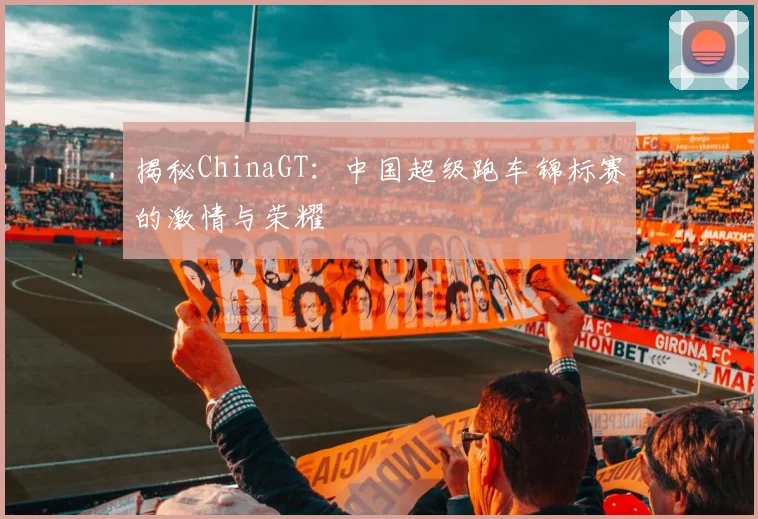揭秘ChinaGT:中国超级跑车锦标赛的激情与荣耀