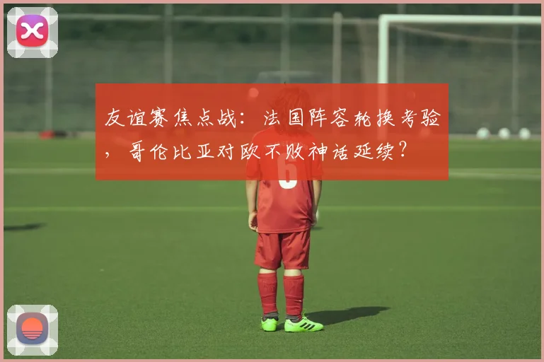 友谊赛焦点战:法国阵容轮换考验,哥伦比亚对欧不败神话延续?